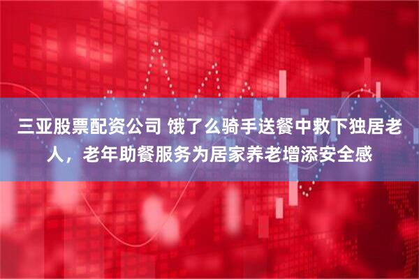 三亚股票配资公司 饿了么骑手送餐中救下独居老人，老年助餐服务为居家养老增添安全感