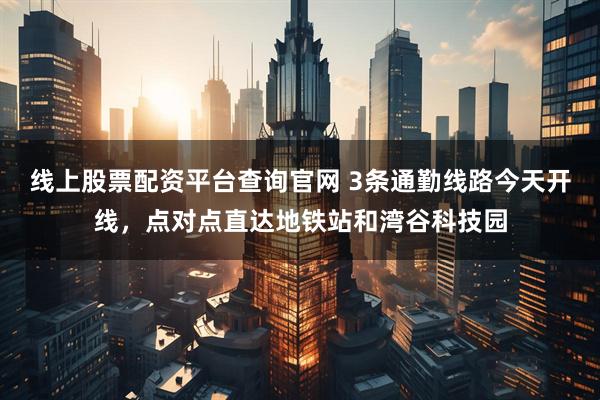 线上股票配资平台查询官网 3条通勤线路今天开线，点对点直达地铁站和湾谷科技园