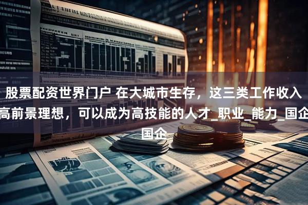 股票配资世界门户 在大城市生存，这三类工作收入高前景理想，可以成为高技能的人才_职业_能力_国企