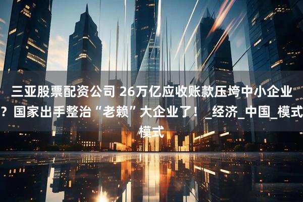 三亚股票配资公司 26万亿应收账款压垮中小企业？国家出手整治“老赖”大企业了！_经济_中国_模式