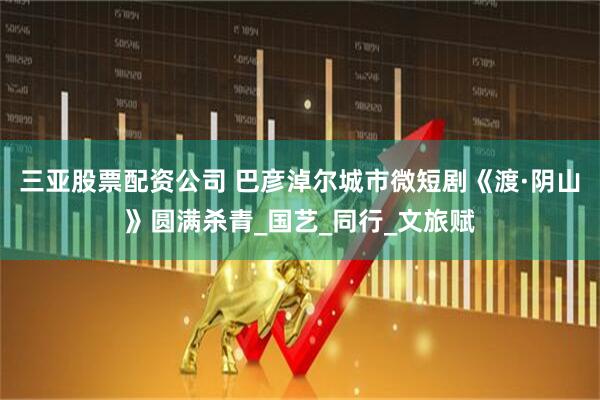 三亚股票配资公司 巴彦淖尔城市微短剧《渡·阴山》圆满杀青_国艺_同行_文旅赋