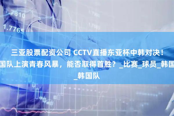 三亚股票配资公司 CCTV直播东亚杯中韩对决！中国队上演青春风暴，能否取得首胜？_比赛_球员_韩国队