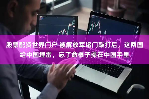 股票配资世界门户 被解放军堵门敲打后，这两国给中国埋雷，忘了命根子攥在中国手里