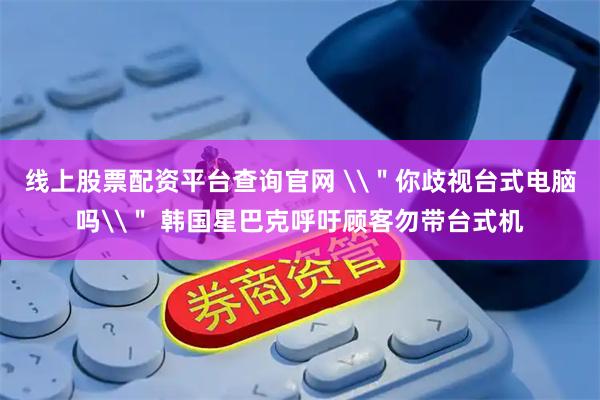 线上股票配资平台查询官网 \＂你歧视台式电脑吗\＂ 韩国星巴克呼吁顾客勿带台式机