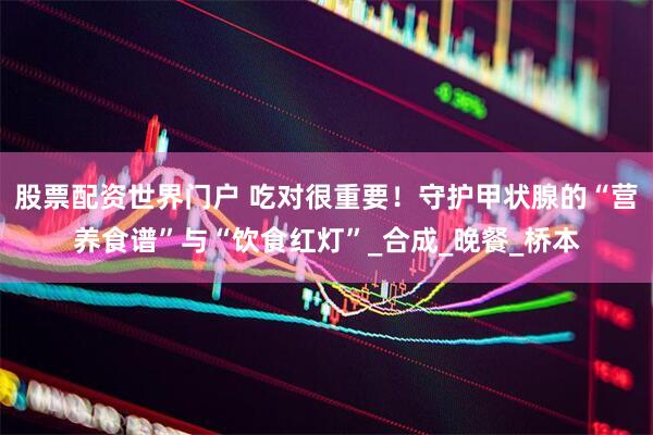 股票配资世界门户 吃对很重要！守护甲状腺的“营养食谱”与“饮食红灯”_合成_晚餐_桥本