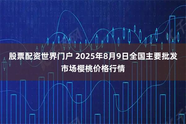 股票配资世界门户 2025年8月9日全国主要批发市场樱桃价格行情