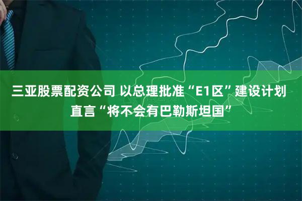 三亚股票配资公司 以总理批准“E1区”建设计划 直言“将不会有巴勒斯坦国”