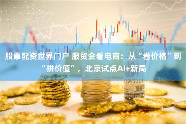 股票配资世界门户 服贸会看电商：从“卷价格”到“拼价值”，北京试点AI+新局