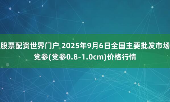 股票配资世界门户 2025年9月6日全国主要批发市场党参(党参0.8-1.0cm)价格行情