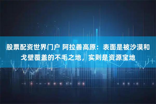 股票配资世界门户 阿拉善高原：表面是被沙漠和戈壁覆盖的不毛之地，实则是资源宝地