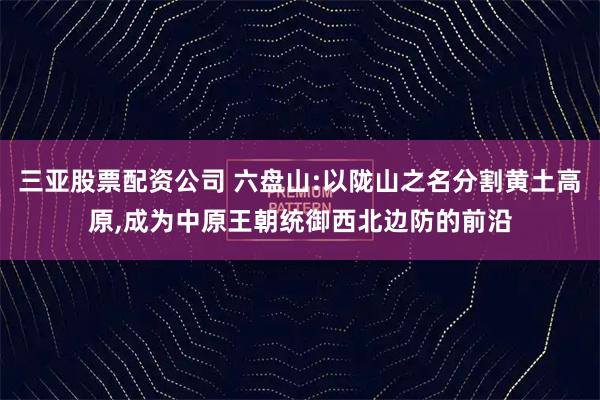 三亚股票配资公司 六盘山:以陇山之名分割黄土高原,成为中原王朝统御西北边防的前沿