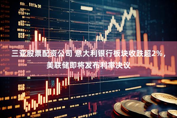 三亚股票配资公司 意大利银行板块收跌超2%，美联储即将发布利率决议