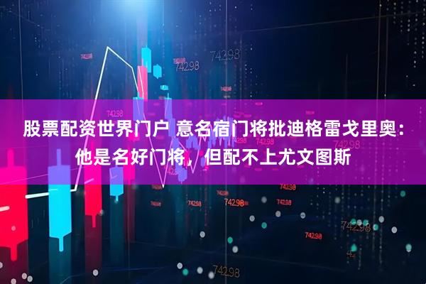 股票配资世界门户 意名宿门将批迪格雷戈里奥：他是名好门将，但配不上尤文图斯