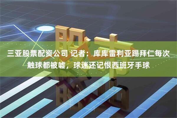 三亚股票配资公司 记者：库库雷利亚踢拜仁每次触球都被嘘，球迷还记恨西班牙手球