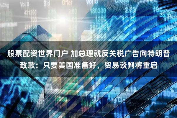 股票配资世界门户 加总理就反关税广告向特朗普致歉：只要美国准备好，贸易谈判将重启