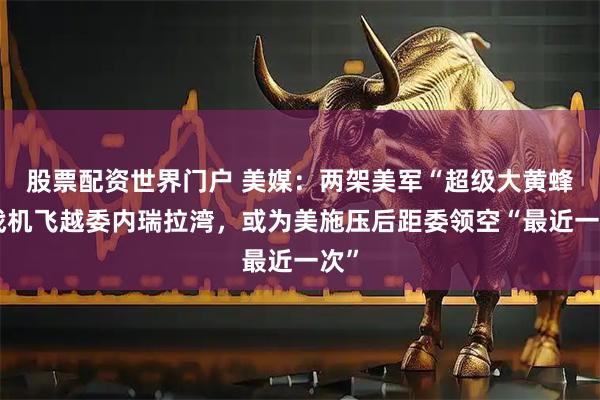 股票配资世界门户 美媒：两架美军“超级大黄蜂”战机飞越委内瑞拉湾，或为美施压后距委领空“最近一次”