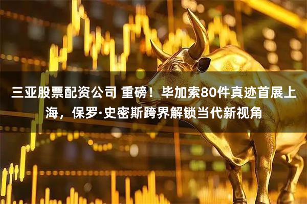 三亚股票配资公司 重磅！毕加索80件真迹首展上海，保罗·史密斯跨界解锁当代新视角