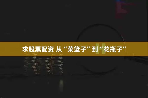 求股票配资 从“菜篮子”到“花瓶子”