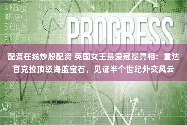 配资在线炒股配资 英国女王最爱冠冕亮相：重达百克拉顶级海蓝宝石，见证半个世纪外交风云