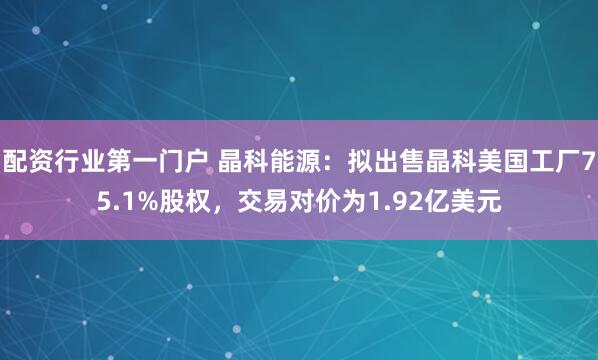 配资行业第一门户 晶科能源：拟出售晶科美国工厂75.1%股权，交易对价为1.92亿美元