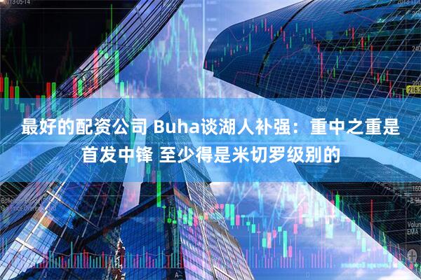 最好的配资公司 Buha谈湖人补强：重中之重是首发中锋 至少得是米切罗级别的