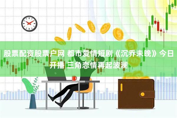 股票配资股票户网 都市爱情短剧《沉乔未晚》今日开播 三角恋情再起波澜