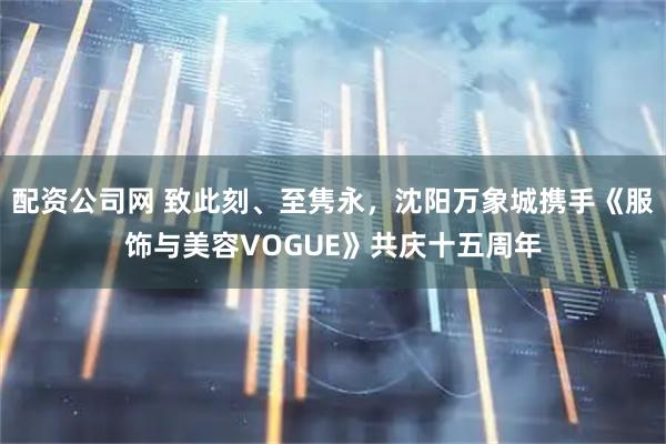 配资公司网 致此刻、至隽永，沈阳万象城携手《服饰与美容VOGUE》共庆十五周年