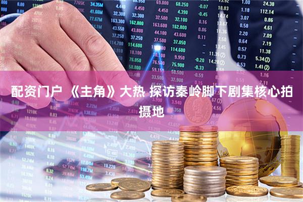 配资门户 《主角》大热 探访秦岭脚下剧集核心拍摄地
