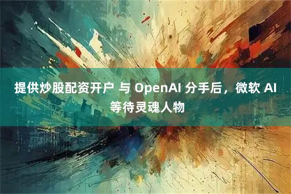 提供炒股配资开户 与 OpenAI 分手后，微软 AI 等待灵魂人物