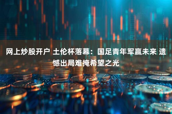 网上炒股开户 土伦杯落幕：国足青年军赢未来 遗憾出局难掩希望之光