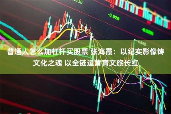普通人怎么加杠杆买股票 张海霞：以纪实影像铸文化之魂 以全链运营育文旅长红